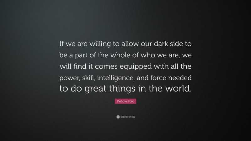 Debbie Ford Quote: “If we are willing to allow our dark side to be a part of the whole of who we are, we will find it comes equipped with all the power, skill, intelligence, and force needed to do great things in the world.”