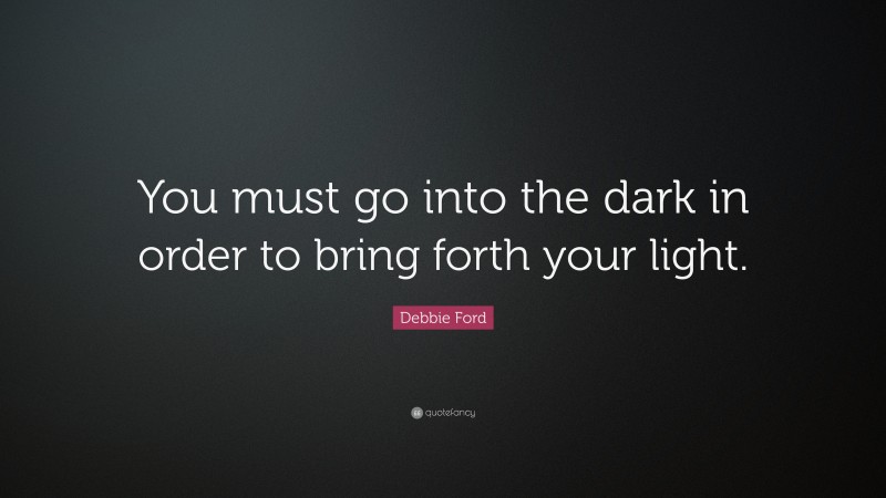 Debbie Ford Quote: “You must go into the dark in order to bring forth your light.”