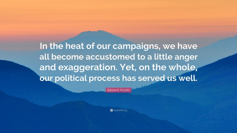 Edmund Muskie Quote: “In the heat of our campaigns, we have all become accustomed to a little anger and exaggeration. Yet, on the whole, our political process has served us well.”