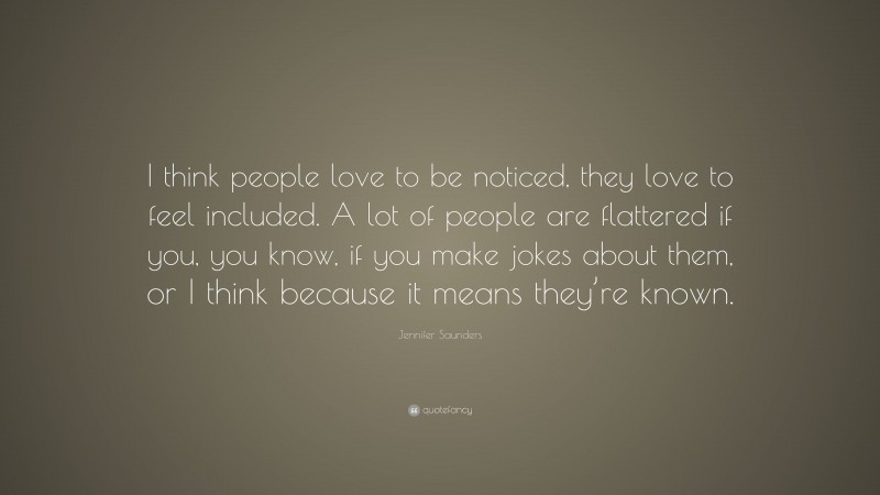 Jennifer Saunders Quote: “I think people love to be noticed, they love to feel included. A lot of people are flattered if you, you know, if you make jokes about them, or I think because it means they’re known.”