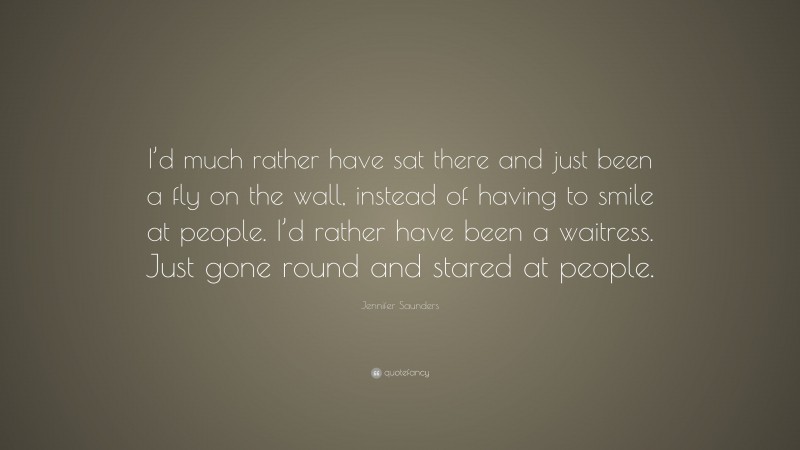 Jennifer Saunders Quote: “I’d much rather have sat there and just been a fly on the wall, instead of having to smile at people. I’d rather have been a waitress. Just gone round and stared at people.”