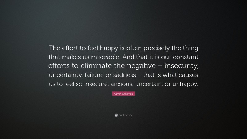 Oliver Burkeman Quote: “The effort to feel happy is often precisely the thing that makes us miserable. And that it is out constant efforts to eliminate the negative – insecurity, uncertainty, failure, or sadness – that is what causes us to feel so insecure, anxious, uncertain, or unhappy.”