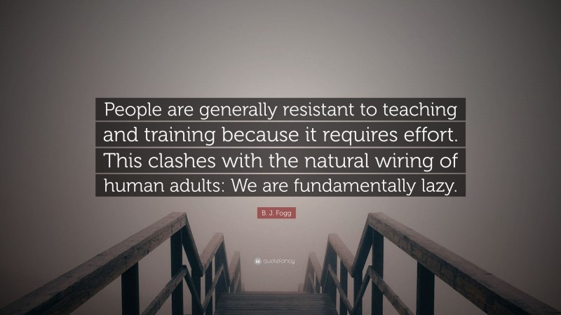 B. J. Fogg Quote: “People are generally resistant to teaching and training because it requires effort. This clashes with the natural wiring of human adults: We are fundamentally lazy.”