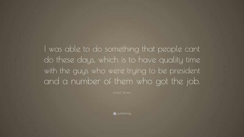 Robert Scheer Quote: “I was able to do something that people cant do these days, which is to have quality time with the guys who were trying to be president and a number of them who got the job.”
