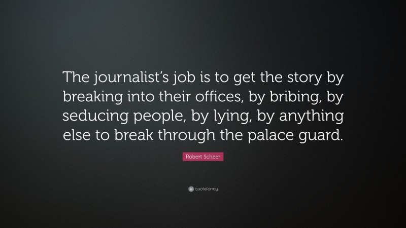 Robert Scheer Quote: “The journalist’s job is to get the story by breaking into their offices, by bribing, by seducing people, by lying, by anything else to break through the palace guard.”