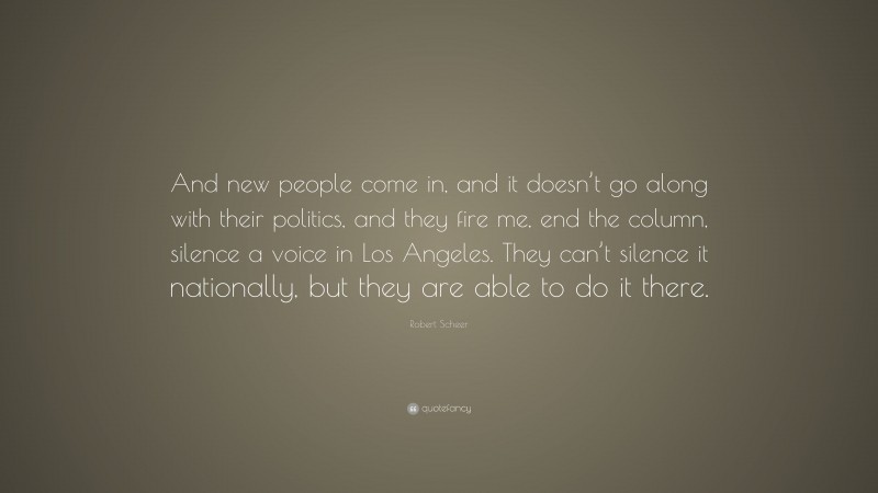 Robert Scheer Quote: “And new people come in, and it doesn’t go along with their politics, and they fire me, end the column, silence a voice in Los Angeles. They can’t silence it nationally, but they are able to do it there.”