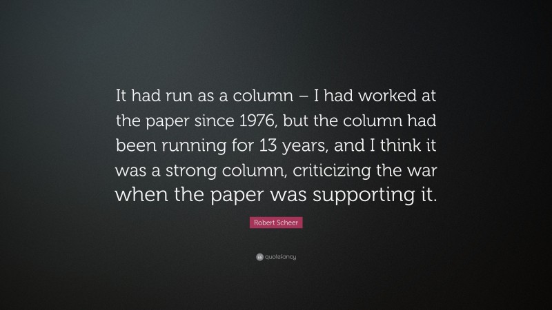 Robert Scheer Quote: “It had run as a column – I had worked at the paper since 1976, but the column had been running for 13 years, and I think it was a strong column, criticizing the war when the paper was supporting it.”