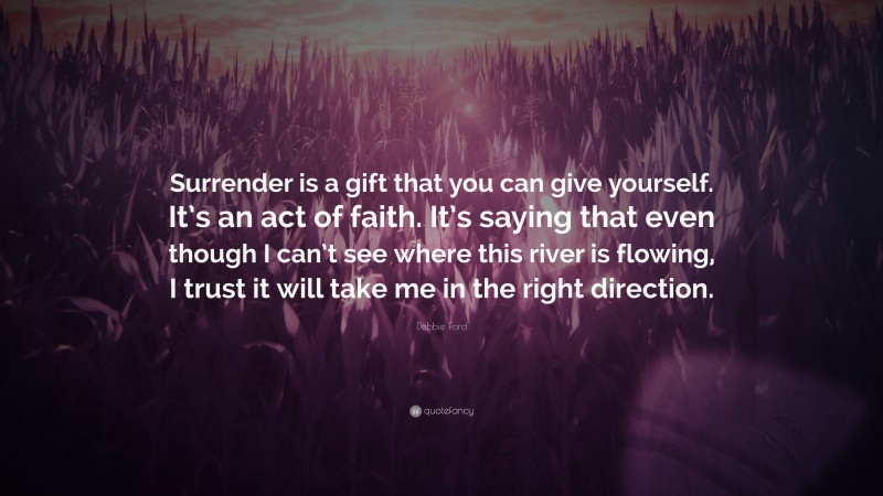 Debbie Ford Quote: “Surrender is a gift that you can give yourself. It’s an act of faith. It’s saying that even though I can’t see where this river is flowing, I trust it will take me in the right direction.”