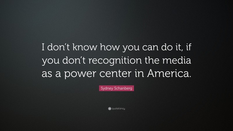 Sydney Schanberg Quote: “I don’t know how you can do it, if you don’t recognition the media as a power center in America.”