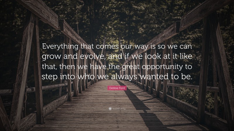 Debbie Ford Quote: “Everything that comes our way is so we can grow and evolve, and if we look at it like that, then we have the great opportunity to step into who we always wanted to be.”