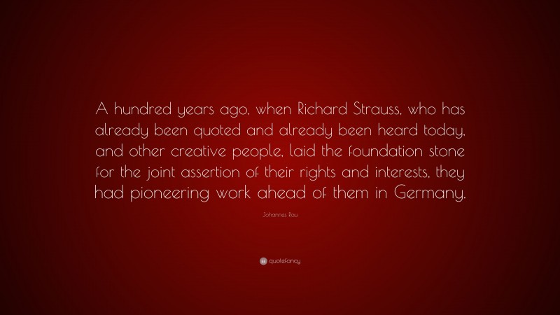Johannes Rau Quote: “A hundred years ago, when Richard Strauss, who has already been quoted and already been heard today, and other creative people, laid the foundation stone for the joint assertion of their rights and interests, they had pioneering work ahead of them in Germany.”