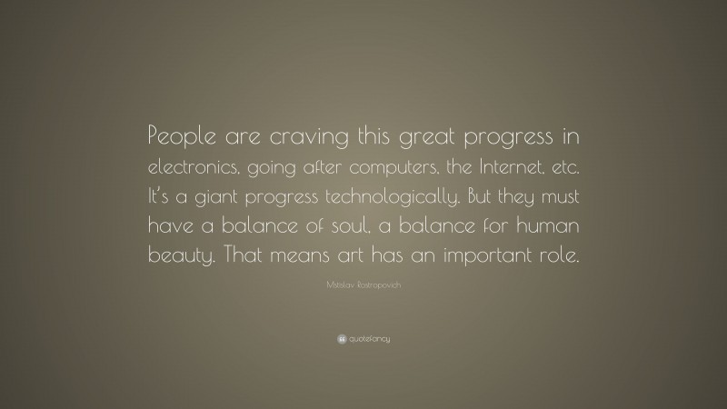 Mstislav Rostropovich Quote: “People are craving this great progress in electronics, going after computers, the Internet, etc. It’s a giant progress technologically. But they must have a balance of soul, a balance for human beauty. That means art has an important role.”