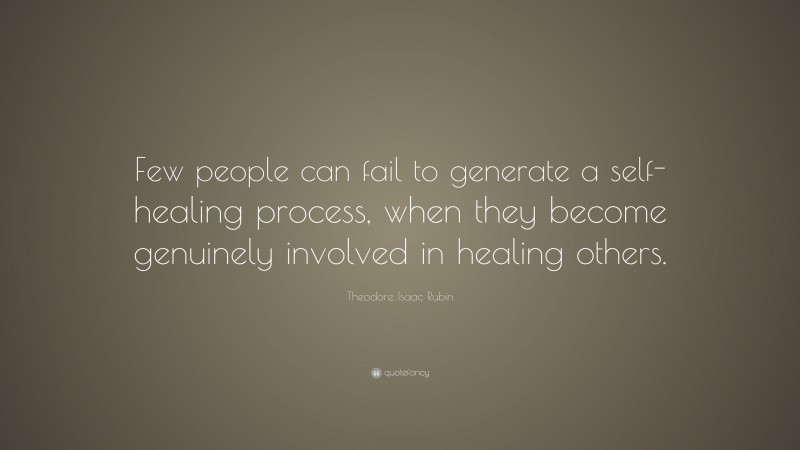 Theodore Isaac Rubin Quote: “Few people can fail to generate a self-healing process, when they become genuinely involved in healing others.”