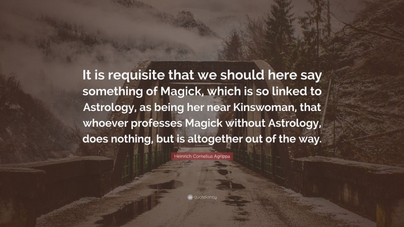 Heinrich Cornelius Agrippa Quote: “It is requisite that we should here say something of Magick, which is so linked to Astrology, as being her near Kinswoman, that whoever professes Magick without Astrology, does nothing, but is altogether out of the way.”