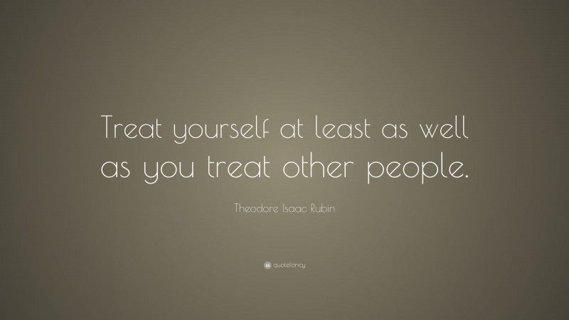 Theodore Isaac Rubin Quote: “Treat yourself at least as well as you treat other people.”
