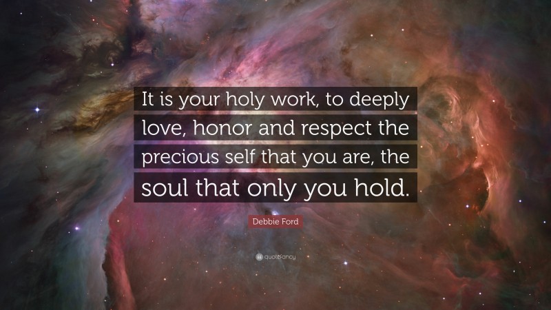 Debbie Ford Quote: “It is your holy work, to deeply love, honor and respect the precious self that you are, the soul that only you hold.”