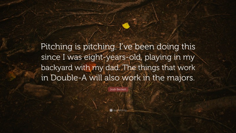 Josh Beckett Quote: “Pitching is pitching. I’ve been doing this since I was eight-years-old, playing in my backyard with my dad. The things that work in Double-A will also work in the majors.”