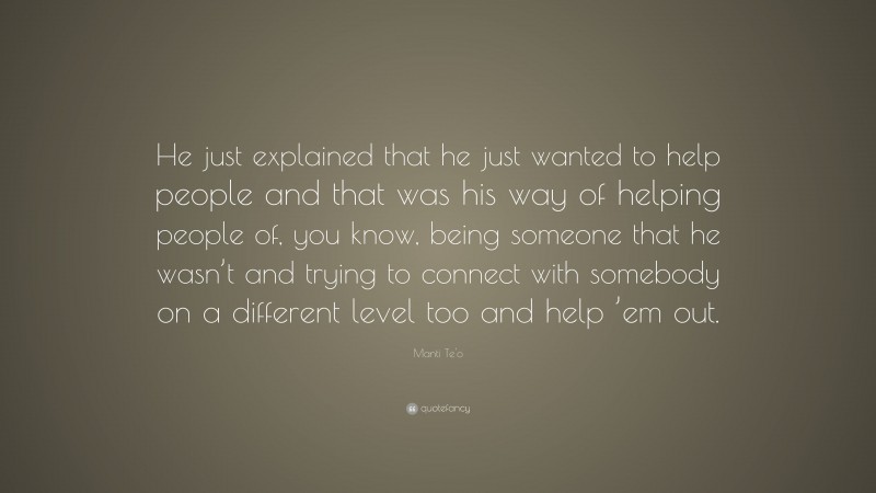 Manti Te'o Quote: “He just explained that he just wanted to help people and that was his way of helping people of, you know, being someone that he wasn’t and trying to connect with somebody on a different level too and help ’em out.”