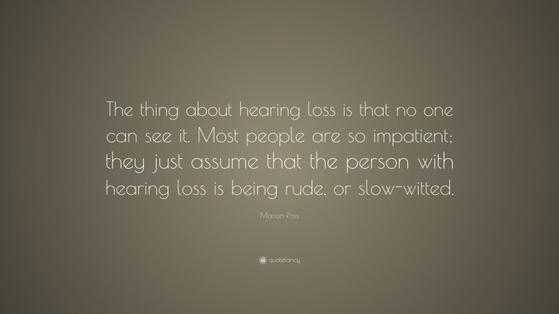 Marion Ross Quote: “The thing about hearing loss is that no one can see it. Most people are so impatient; they just assume that the person with hearing loss is being rude, or slow-witted.”