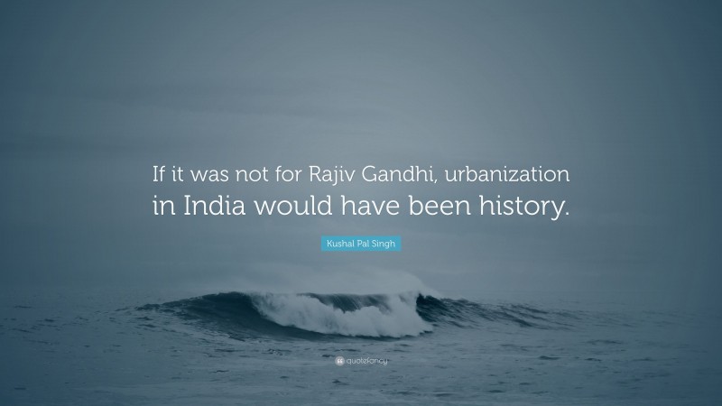 Kushal Pal Singh Quote: “If it was not for Rajiv Gandhi, urbanization in India would have been history.”