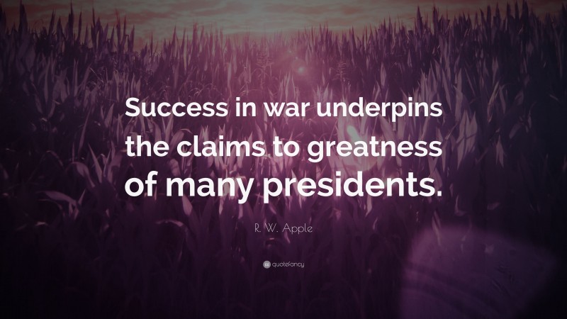 R. W. Apple Quote: “Success in war underpins the claims to greatness of many presidents.”