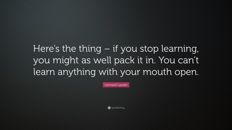 Leonard Lauder Quote: “Here’s the thing – if you stop learning, you might as well pack it in. You can’t learn anything with your mouth open.”