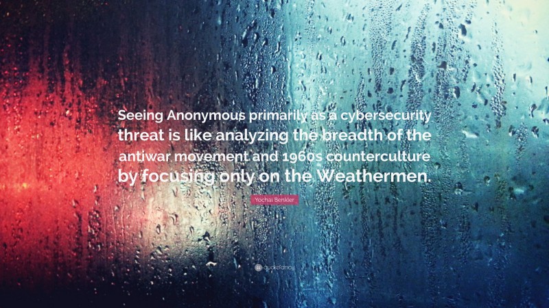 Yochai Benkler Quote: “Seeing Anonymous primarily as a cybersecurity threat is like analyzing the breadth of the antiwar movement and 1960s counterculture by focusing only on the Weathermen.”