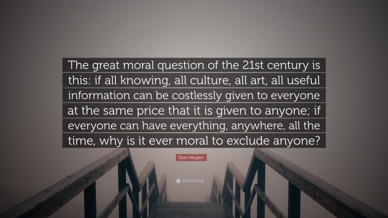 Eben Moglen Quote: “The great moral question of the 21st century is this: if all knowing, all culture, all art, all useful information can be costlessly given to everyone at the same price that it is given to anyone; if everyone can have everything, anywhere, all the time, why is it ever moral to exclude anyone?”