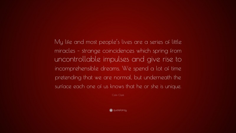 Colin Clark Quote: “My life and most people’s lives are a series of little miracles – strange coincidences which spring from uncontrollable impulses and give rise to incomprehensible dreams. We spend a lot of time pretending that we are normal, but underneath the surface each one of us knows that he or she is unique.”