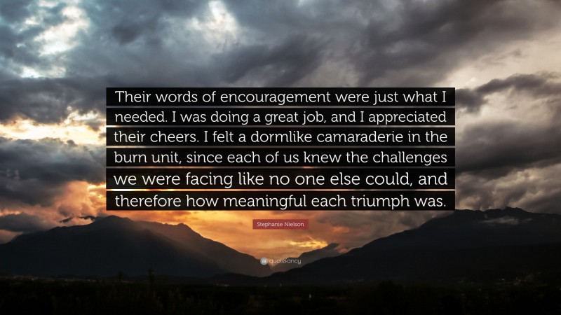 Stephanie Nielson Quote: “Their words of encouragement were just what I needed. I was doing a great job, and I appreciated their cheers. I felt a dormlike camaraderie in the burn unit, since each of us knew the challenges we were facing like no one else could, and therefore how meaningful each triumph was.”