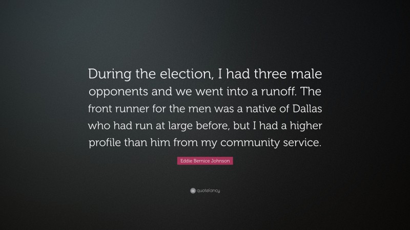 Eddie Bernice Johnson Quote: “During the election, I had three male opponents and we went into a runoff. The front runner for the men was a native of Dallas who had run at large before, but I had a higher profile than him from my community service.”