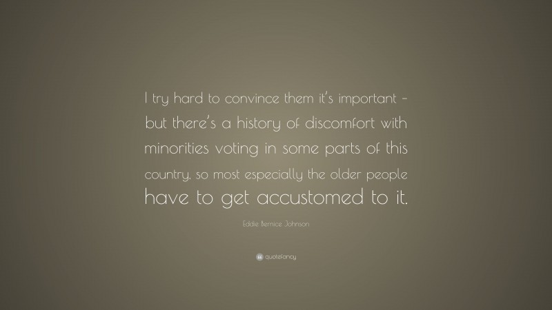Eddie Bernice Johnson Quote: “I try hard to convince them it’s important – but there’s a history of discomfort with minorities voting in some parts of this country, so most especially the older people have to get accustomed to it.”