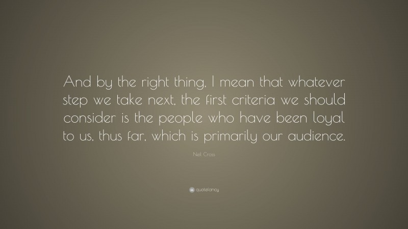Neil Cross Quote: “And by the right thing, I mean that whatever step we take next, the first criteria we should consider is the people who have been loyal to us, thus far, which is primarily our audience.”