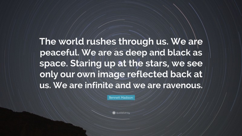 Bennett Madison Quote: “The world rushes through us. We are peaceful. We are as deep and black as space. Staring up at the stars, we see only our own image reflected back at us. We are infinite and we are ravenous.”