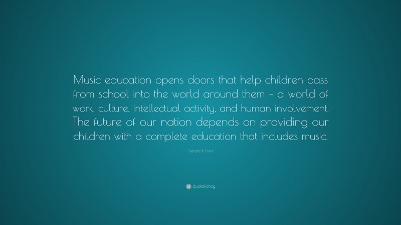 Gerald R. Ford Quote: “Music education opens doors that help children pass from school into the world around them – a world of work, culture, intellectual activity, and human involvement. The future of our nation depends on providing our children with a complete education that includes music.”