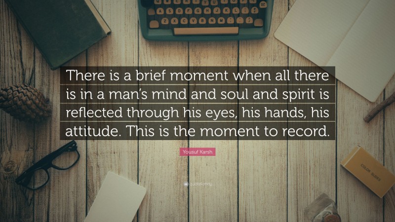 Yousuf Karsh Quote: “There is a brief moment when all there is in a man’s mind and soul and spirit is reflected through his eyes, his hands, his attitude. This is the moment to record.”