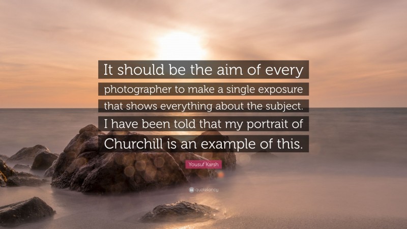 Yousuf Karsh Quote: “It should be the aim of every photographer to make a single exposure that shows everything about the subject. I have been told that my portrait of Churchill is an example of this.”