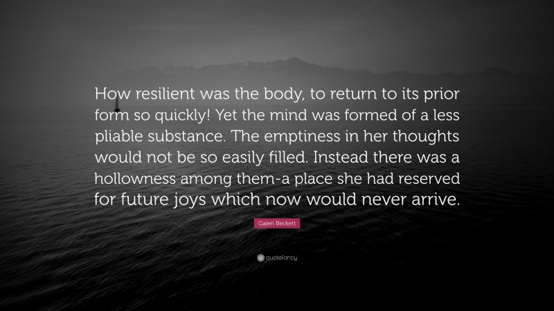 Galen Beckett Quote: “How resilient was the body, to return to its prior form so quickly! Yet the mind was formed of a less pliable substance. The emptiness in her thoughts would not be so easily filled. Instead there was a hollowness among them-a place she had reserved for future joys which now would never arrive.”