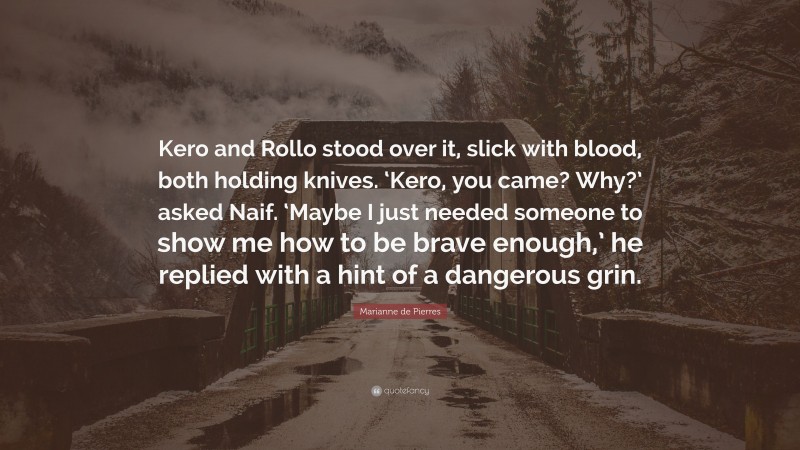 Marianne de Pierres Quote: “Kero and Rollo stood over it, slick with blood, both holding knives. ‘Kero, you came? Why?’ asked Naif. ‘Maybe I just needed someone to show me how to be brave enough,’ he replied with a hint of a dangerous grin.”