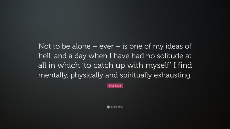 Miss Read Quote: “Not to be alone – ever – is one of my ideas of hell, and a day when I have had no solitude at all in which ‘to catch up with myself’ I find mentally, physically and spiritually exhausting.”
