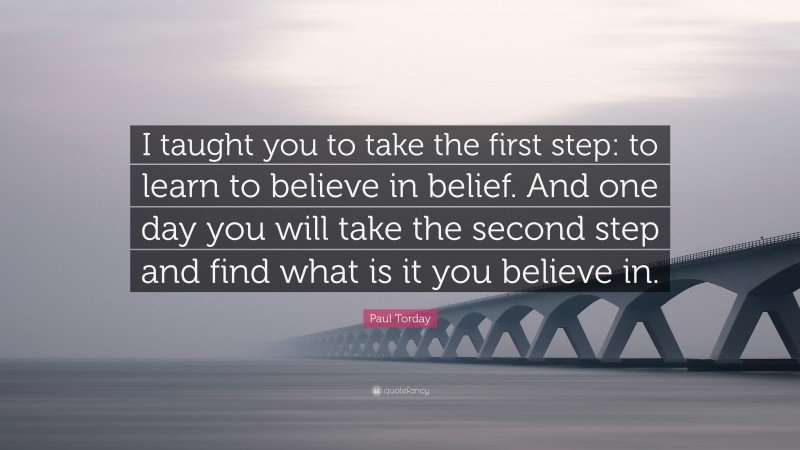Paul Torday Quote: “I taught you to take the first step: to learn to believe in belief. And one day you will take the second step and find what is it you believe in.”