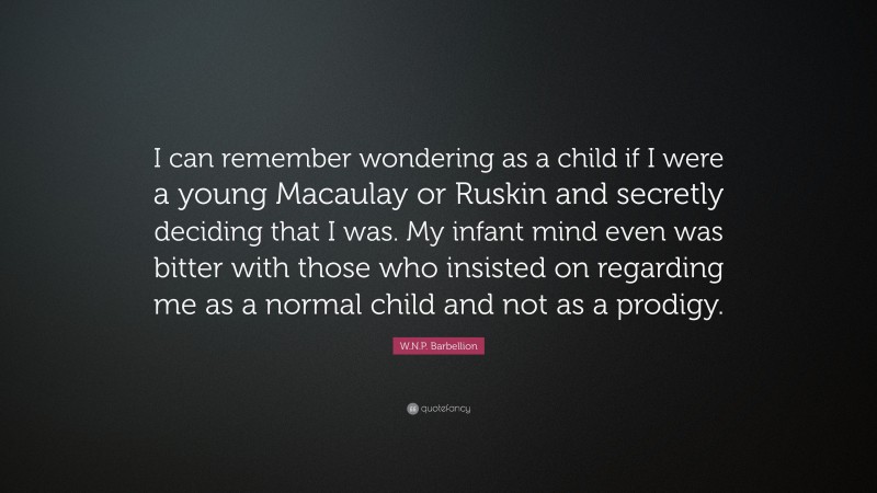 W.N.P. Barbellion Quote: “I can remember wondering as a child if I were a young Macaulay or Ruskin and secretly deciding that I was. My infant mind even was bitter with those who insisted on regarding me as a normal child and not as a prodigy.”
