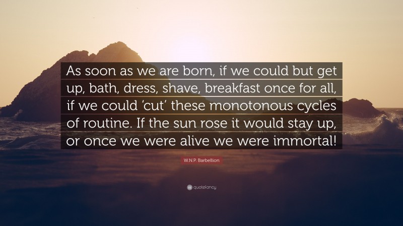 W.N.P. Barbellion Quote: “As soon as we are born, if we could but get up, bath, dress, shave, breakfast once for all, if we could ‘cut’ these monotonous cycles of routine. If the sun rose it would stay up, or once we were alive we were immortal!”