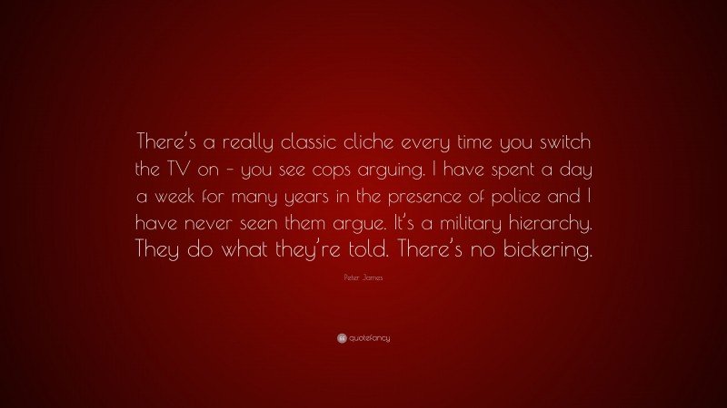 Peter James Quote: “There’s a really classic cliche every time you switch the TV on – you see cops arguing. I have spent a day a week for many years in the presence of police and I have never seen them argue. It’s a military hierarchy. They do what they’re told. There’s no bickering.”