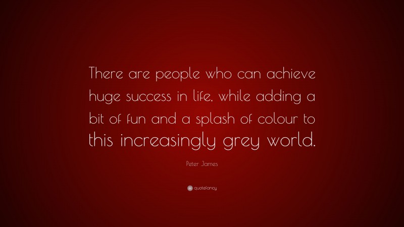 Peter James Quote: “There are people who can achieve huge success in life, while adding a bit of fun and a splash of colour to this increasingly grey world.”
