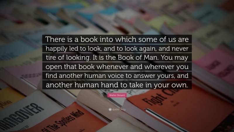 Walter Besant Quote: “There is a book into which some of us are happily led to look, and to look again, and never tire of looking. It is the Book of Man. You may open that book whenever and wherever you find another human voice to answer yours, and another human hand to take in your own.”