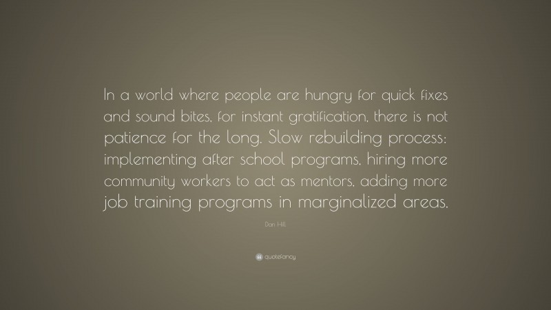 Dan Hill Quote: “In a world where people are hungry for quick fixes and sound bites, for instant gratification, there is not patience for the long. Slow rebuilding process: implementing after school programs, hiring more community workers to act as mentors, adding more job training programs in marginalized areas.”