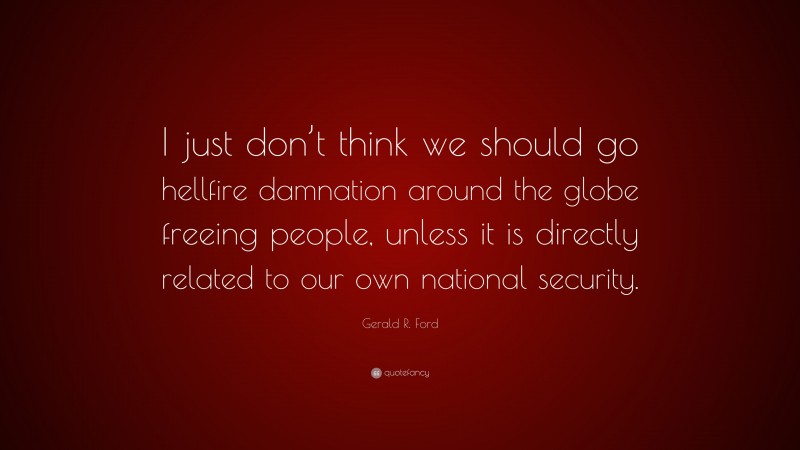 Gerald R. Ford Quote: “I just don’t think we should go hellfire damnation around the globe freeing people, unless it is directly related to our own national security.”