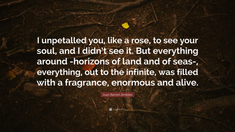 Juan Ramón Jiménez Quote: “I unpetalled you, like a rose, to see your soul, and I didn’t see it. But everything around -horizons of land and of seas-, everything, out to the infinite, was filled with a fragrance, enormous and alive.”