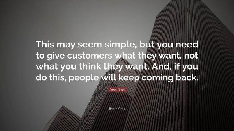 John Ilhan Quote: “This may seem simple, but you need to give customers what they want, not what you think they want. And, if you do this, people will keep coming back.”